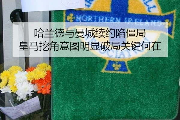 哈兰德与曼城续约陷僵局 皇马挖角意图明显破局关键何在
